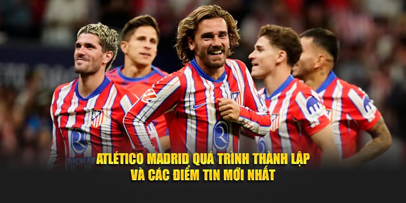 Atlético Madrid Quá Trình Thành Lập Và Các Điểm Tin Mới Nhất